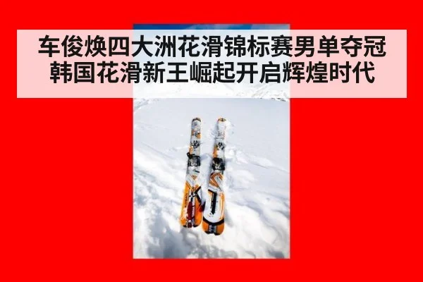 车俊焕四大洲花滑锦标赛男单夺冠 韩国花滑新王崛起开启辉煌时代