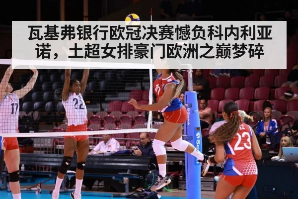 瓦基弗银行欧冠决赛憾负科内利亚诺，土超女排豪门欧洲之巅梦碎