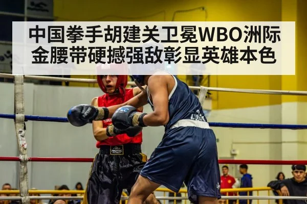中国拳手胡建关卫冕WBO洲际金腰带硬撼强敌彰显英雄本色